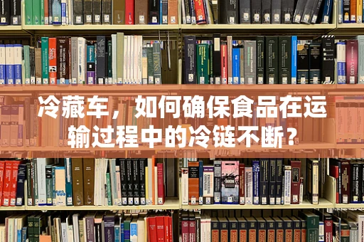 冷藏车，如何确保食品在运输过程中的冷链不断？