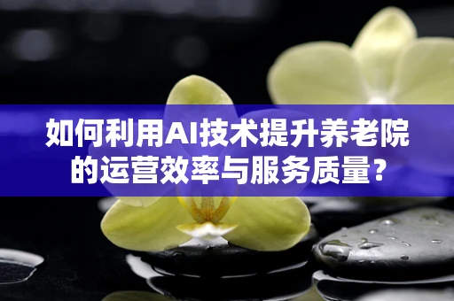 如何利用AI技术提升养老院的运营效率与服务质量？