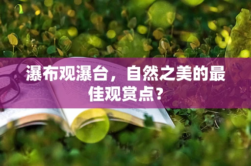 瀑布观瀑台，自然之美的最佳观赏点？
