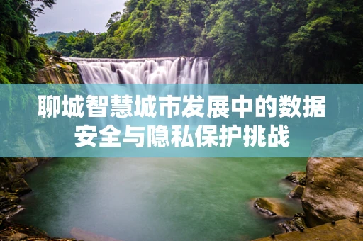 聊城智慧城市发展中的数据安全与隐私保护挑战