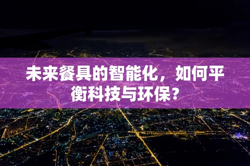未来餐具的智能化，如何平衡科技与环保？