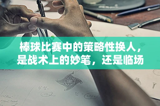 棒球比赛中的策略性换人，是战术上的妙笔，还是临场决策的冒险？