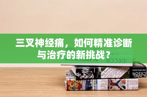三叉神经痛，如何精准诊断与治疗的新挑战？
