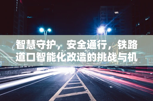 智慧守护，安全通行，铁路道口智能化改造的挑战与机遇