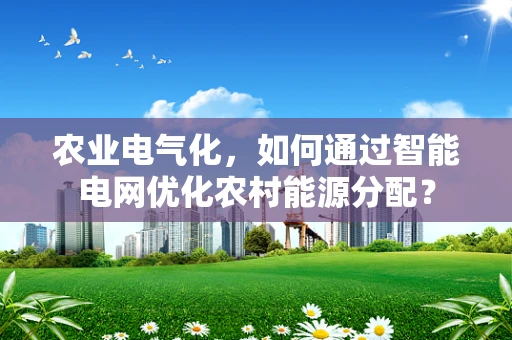 农业电气化，如何通过智能电网优化农村能源分配？