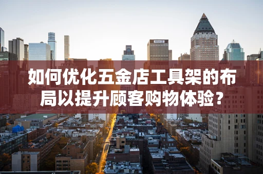如何优化五金店工具架的布局以提升顾客购物体验？