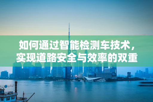 如何通过智能检测车技术，实现道路安全与效率的双重提升？