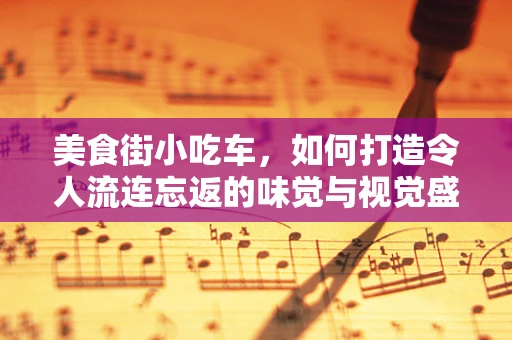美食街小吃车，如何打造令人流连忘返的味觉与视觉盛宴？