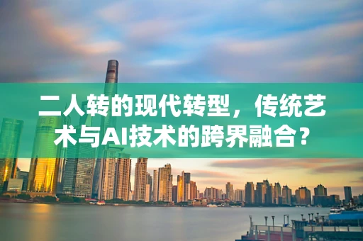 二人转的现代转型，传统艺术与AI技术的跨界融合？