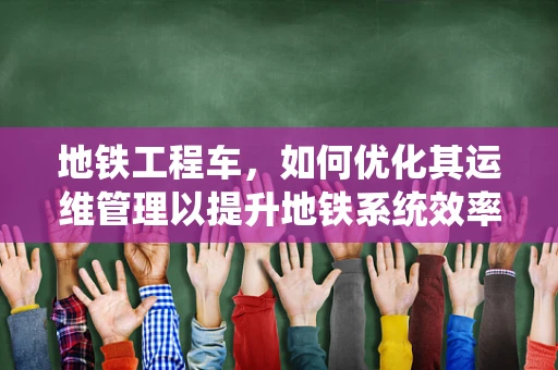 地铁工程车，如何优化其运维管理以提升地铁系统效率？