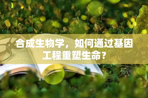 合成生物学，如何通过基因工程重塑生命？