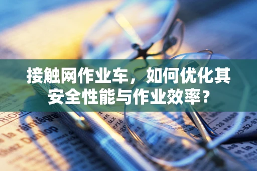 接触网作业车，如何优化其安全性能与作业效率？