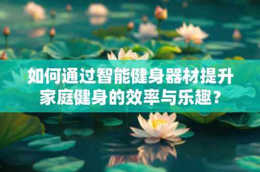 如何通过智能健身器材提升家庭健身的效率与乐趣？