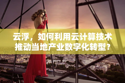 云浮，如何利用云计算技术推动当地产业数字化转型？