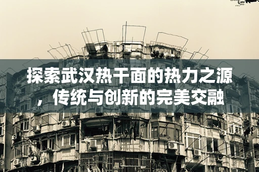 探索武汉热干面的热力之源，传统与创新的完美交融