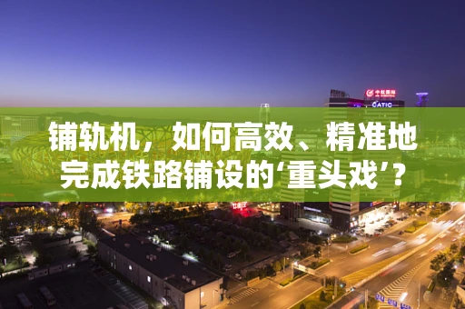 铺轨机，如何高效、精准地完成铁路铺设的‘重头戏’？
