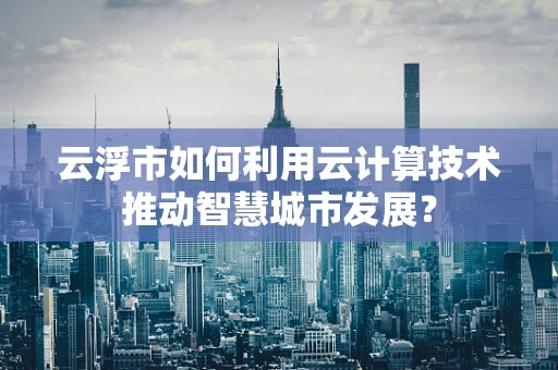 云浮市如何利用云计算技术推动智慧城市发展？