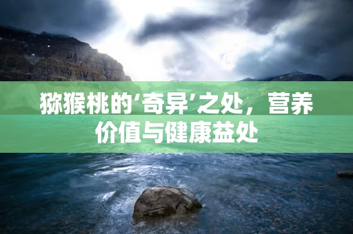 猕猴桃的‘奇异’之处，营养价值与健康益处