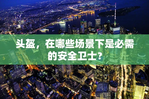 头盔，在哪些场景下是必需的安全卫士？