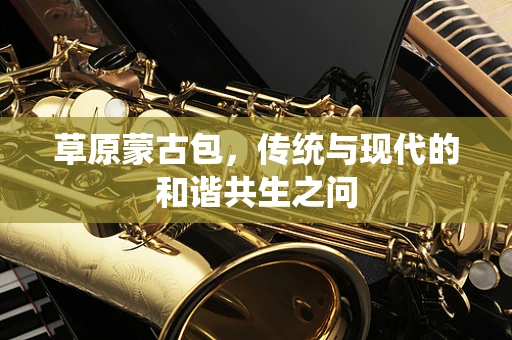 草原蒙古包，传统与现代的和谐共生之问