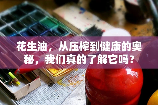 花生油，从压榨到健康的奥秘，我们真的了解它吗？