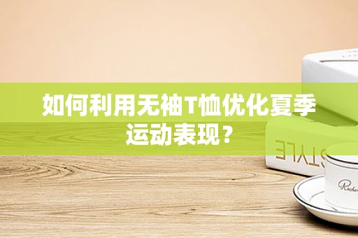 如何利用无袖T恤优化夏季运动表现？