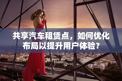 共享汽车租赁点，如何优化布局以提升用户体验？