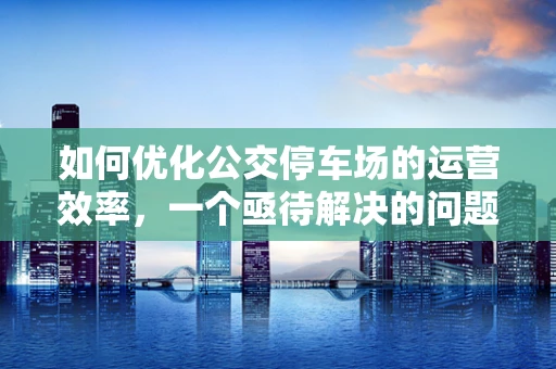 如何优化公交停车场的运营效率，一个亟待解决的问题