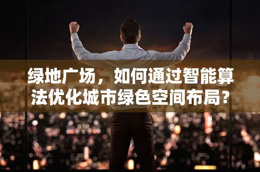 绿地广场，如何通过智能算法优化城市绿色空间布局？