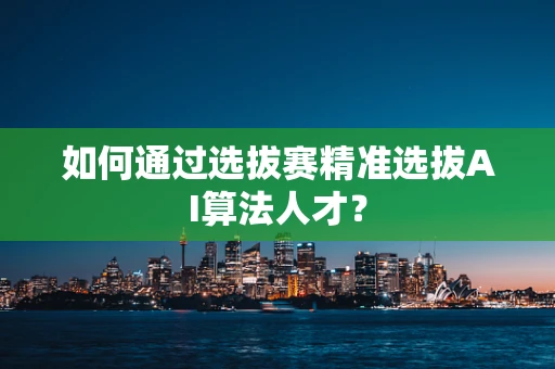 如何通过选拔赛精准选拔AI算法人才？