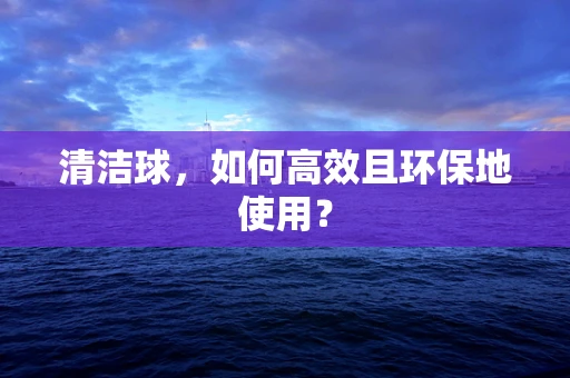 清洁球，如何高效且环保地使用？