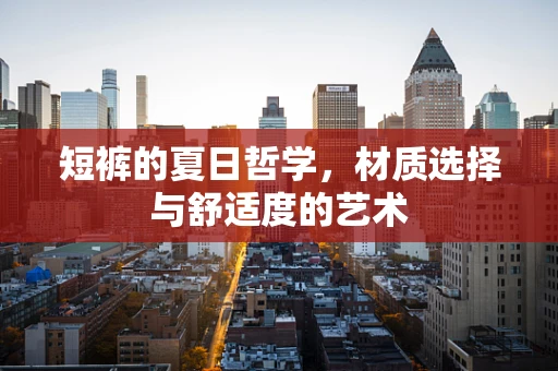 短裤的夏日哲学，材质选择与舒适度的艺术