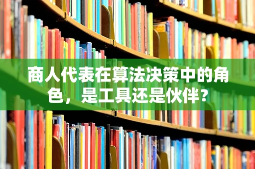 商人代表在算法决策中的角色，是工具还是伙伴？