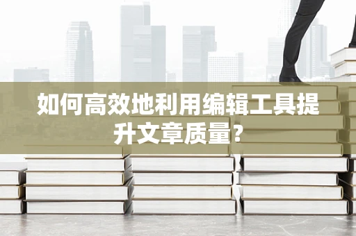 如何高效地利用编辑工具提升文章质量？