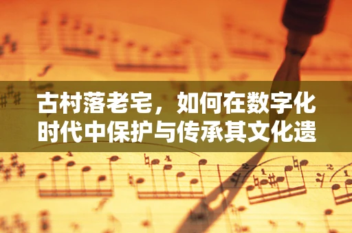 古村落老宅，如何在数字化时代中保护与传承其文化遗产？
