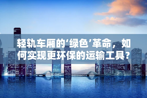 轻轨车厢的‘绿色’革命，如何实现更环保的运输工具？