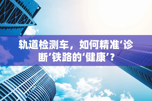轨道检测车，如何精准‘诊断’铁路的‘健康’？