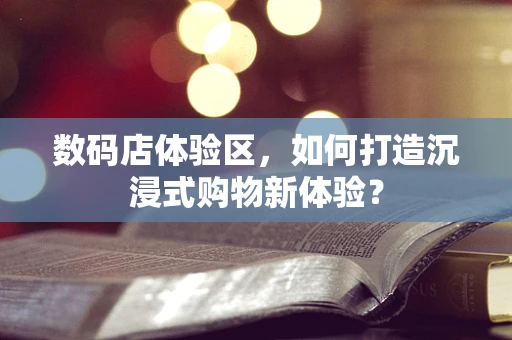 数码店体验区，如何打造沉浸式购物新体验？