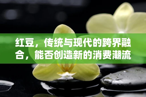 红豆，传统与现代的跨界融合，能否创造新的消费潮流？