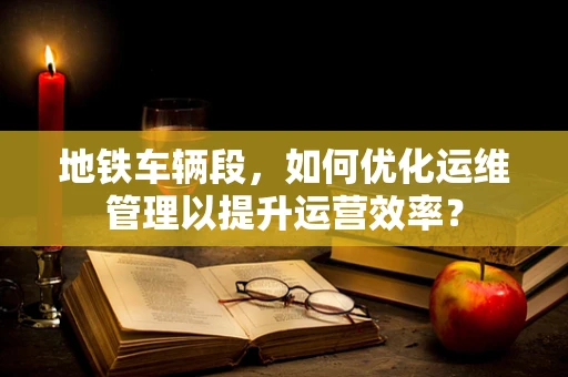 地铁车辆段，如何优化运维管理以提升运营效率？