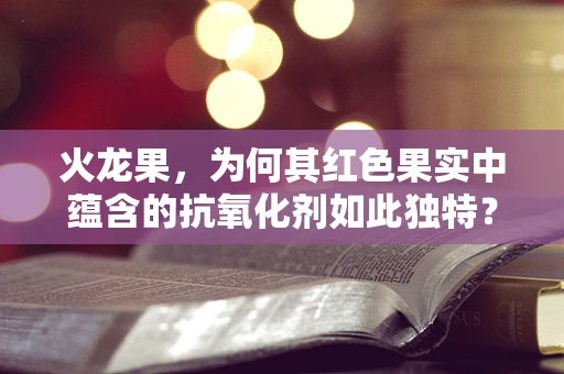 火龙果，为何其红色果实中蕴含的抗氧化剂如此独特？