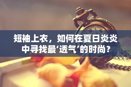短袖上衣，如何在夏日炎炎中寻找最‘透气’的时尚？