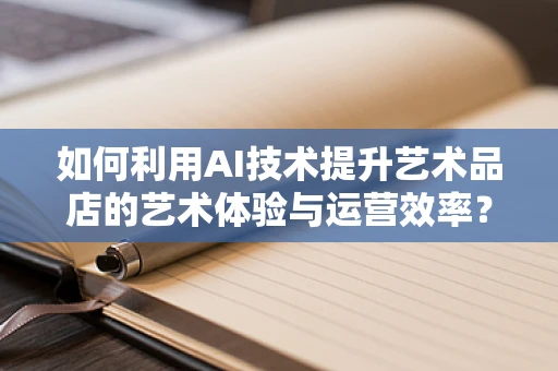 如何利用AI技术提升艺术品店的艺术体验与运营效率？