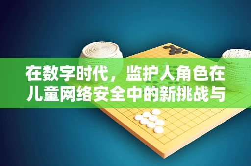 在数字时代，监护人角色在儿童网络安全中的新挑战与对策