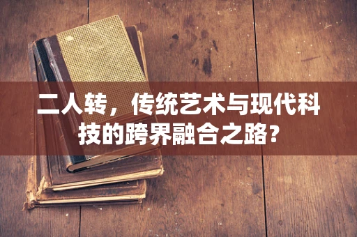 二人转，传统艺术与现代科技的跨界融合之路？