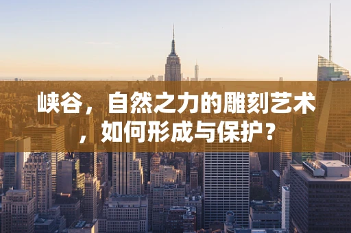 峡谷，自然之力的雕刻艺术，如何形成与保护？