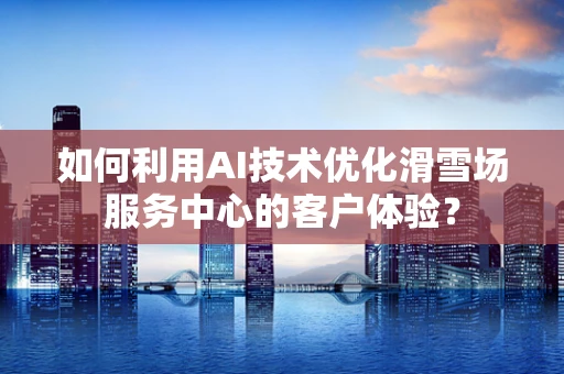 如何利用AI技术优化滑雪场服务中心的客户体验？