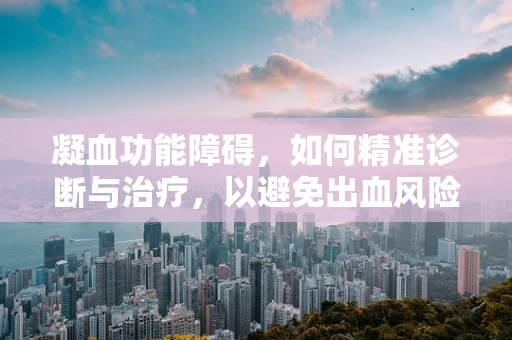 凝血功能障碍，如何精准诊断与治疗，以避免出血风险？