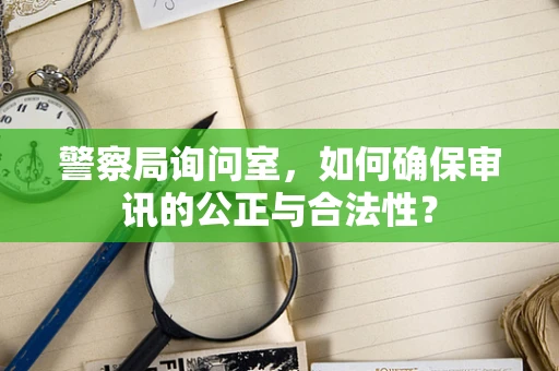 警察局询问室，如何确保审讯的公正与合法性？