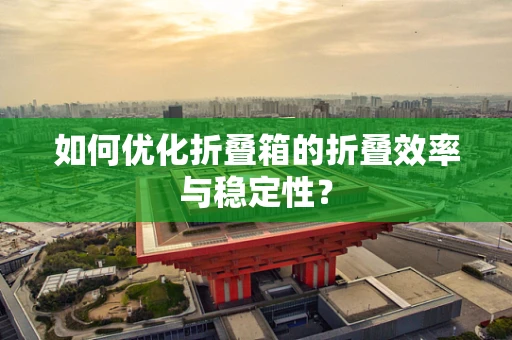 如何优化折叠箱的折叠效率与稳定性？